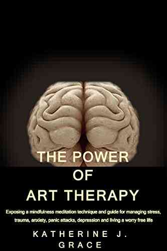 THE POWER OF ART THERAPY: Exposing A Mindfulness Meditation Technique And Guide For Managing Stress Trauma Anxiety Panic Attacks Depression And Living A Worry Free Life